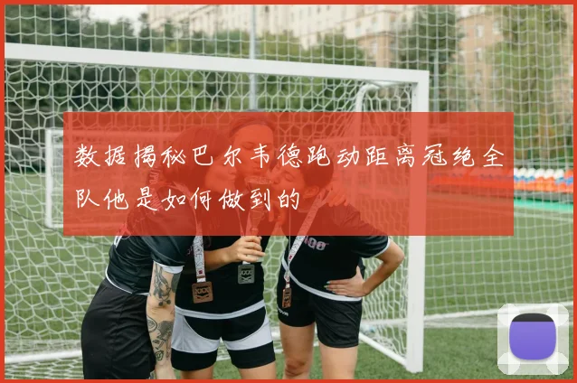 数据揭秘巴尔韦德跑动距离冠绝全队他是如何做到的