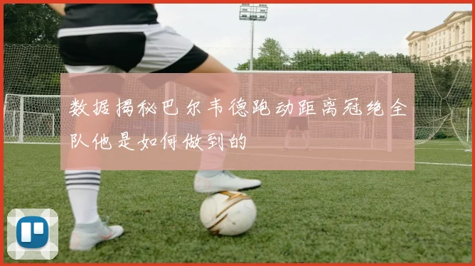 数据揭秘巴尔韦德跑动距离冠绝全队他是如何做到的