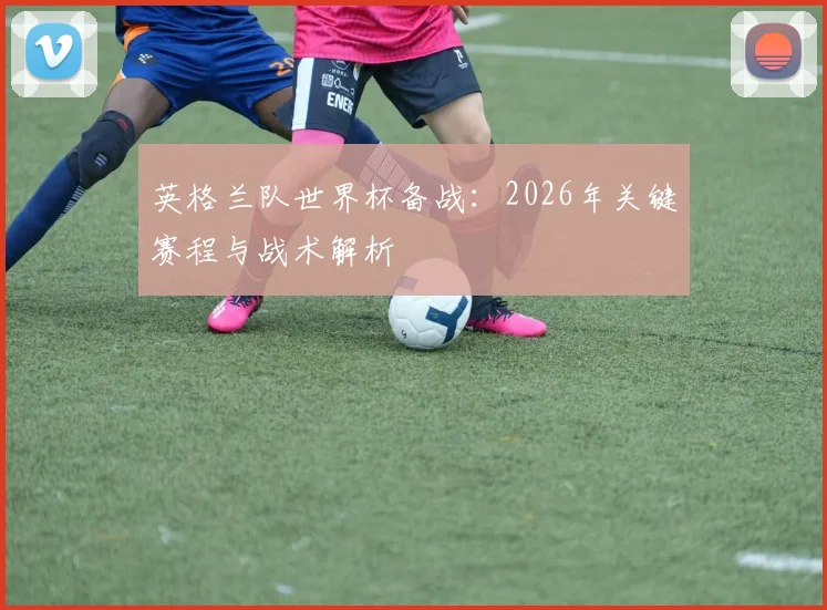 英格兰队世界杯备战：2026年关键赛程与战术解析